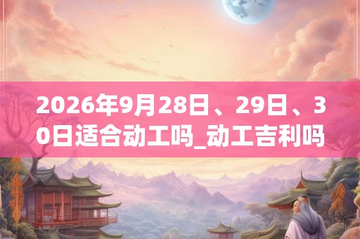2026年9月28日、29日、30日适合动工吗_动工吉利吗 2026年9月28日、29日、30日适合动工吗_动工吉利吗