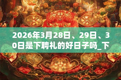 2026年3月28日、29日、30日是下聘礼的好日子吗_下聘礼可以吗