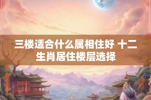 三楼适合什么属相住好 十二生肖居住楼层选择