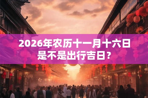 2026年农历十一月十六日是不是出行吉日？