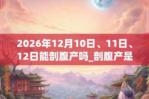 2026年12月10日、11日、12日能剖腹产吗_剖腹产是吉日吗 2026年12月10日、11日、12日能剖腹产吗_剖腹产是吉日吗