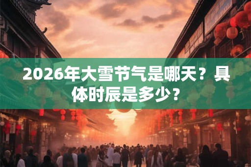 2026年大雪节气是哪天？具体时辰是多少？