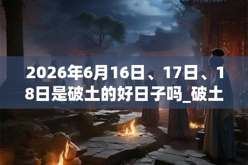 2026年6月16日、17日、18日是破土的好日子吗_破土可以吗