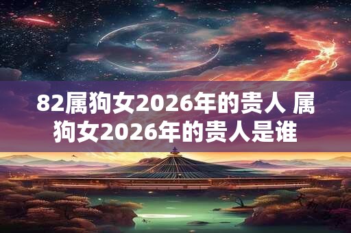 82属狗女2026年的贵人 属狗女2026年的贵人是谁 82属狗女2026年的贵人 属狗女2026年的贵人是谁