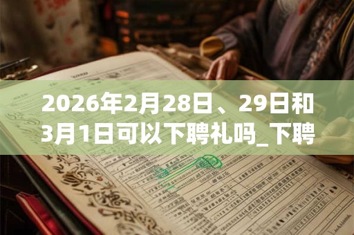 2026年2月28日、29日和3月1日可以下聘礼吗_下聘礼日子好吗