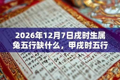 2026年12月7日戌时生属兔五行缺什么，甲戌时五行缺什么
