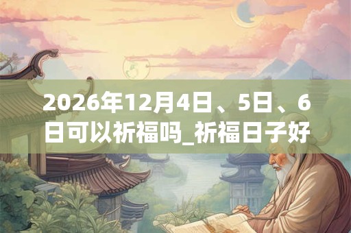2026年12月4日、5日、6日可以祈福吗_祈福日子好吗