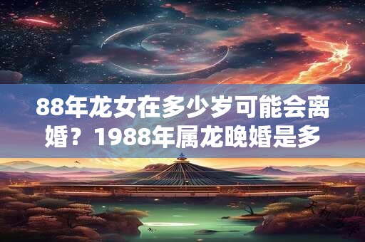 88年龙女在多少岁可能会离婚？1988年属龙晚婚是多少岁？