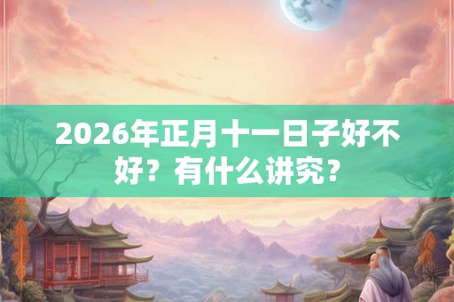 2026年正月十一日子好不好?有什么讲究? 2026年正月十一日子好不好?有什么讲究?