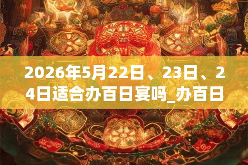 2026年5月22日、23日、24日适合办百日宴吗_办百日宴吉利吗