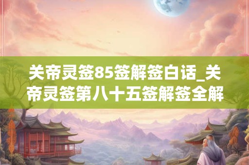 关帝灵签85签解签白话_关帝灵签第八十五签解签全解 关帝灵签85签解签白话_关帝灵签第八十五签解签全解