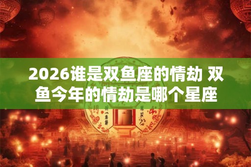 2026谁是双鱼座的情劫 双鱼今年的情劫是哪个星座 2026谁是双鱼座的情劫 双鱼今年的情劫是哪个星座