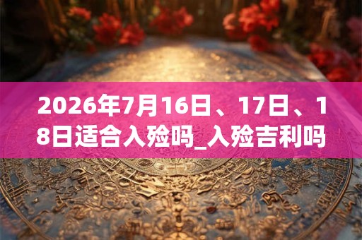 2026年7月16日、17日、18日适合入殓吗_入殓吉利吗 2026年7月16日、17日、18日适合入殓吗_入殓吉利吗