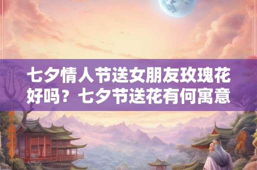 七夕情人节送女朋友玫瑰花好吗？七夕节送花有何寓意？