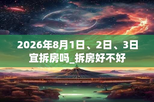 2026年8月1日、2日、3日宜拆房吗_拆房好不好