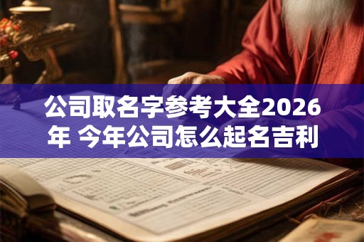 公司取名字参考大全2026年 今年公司怎么起名吉利 公司取名字参考大全2026年 今年公司怎么起名吉利
