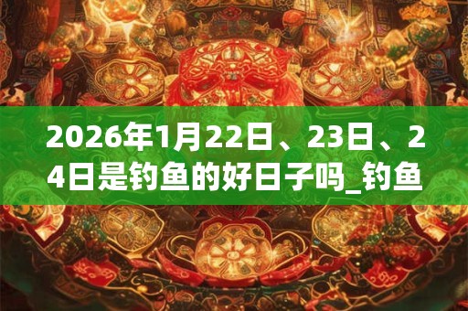 2026年1月22日、23日、24日是钓鱼的好日子吗_钓鱼可以吗