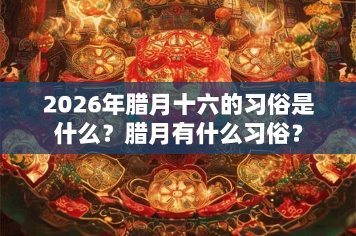 2026年腊月十六的习俗是什么？腊月有什么习俗？