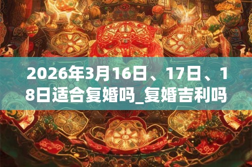 2026年3月16日、17日、18日适合复婚吗_复婚吉利吗 2026年3月16日、17日、18日适合复婚吗_复婚吉利吗
