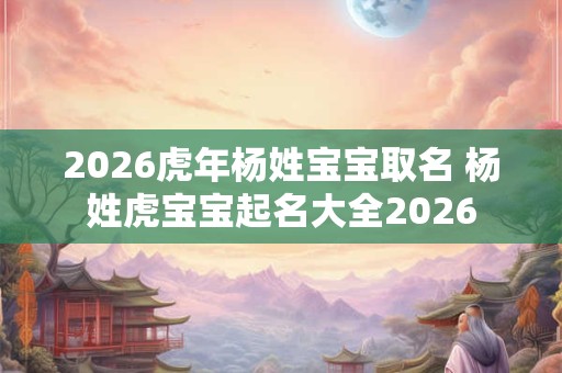 2026虎年杨姓宝宝取名 杨姓虎宝宝起名大全2026