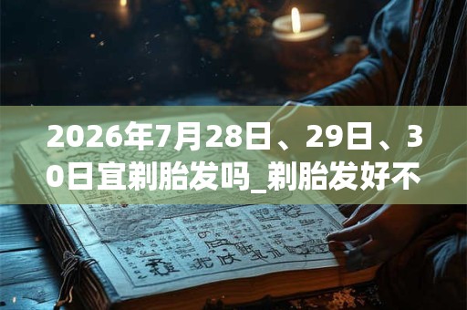2026年7月28日、29日、30日宜剃胎发吗_剃胎发好不好