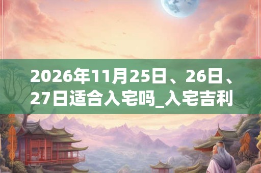 2026年11月25日、26日、27日适合入宅吗_入宅吉利吗