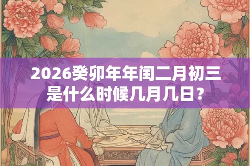 2026癸卯年年闰二月初三是什么时候几月几日？