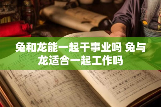 兔和龙能一起干事业吗 兔与龙适合一起工作吗 兔和龙能一起干事业吗 兔与龙适合一起工作吗