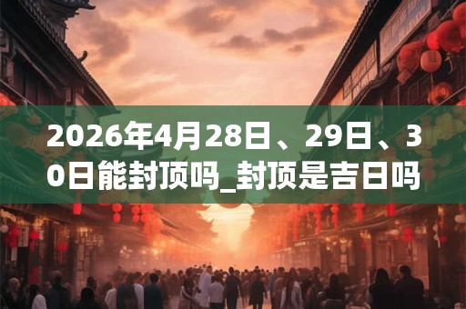 2026年4月28日、29日、30日能封顶吗_封顶是吉日吗