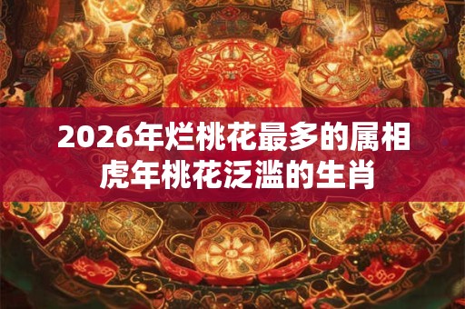 2026年烂桃花最多的属相 虎年桃花泛滥的生肖 2026年烂桃花最多的属相 虎年桃花泛滥的生肖