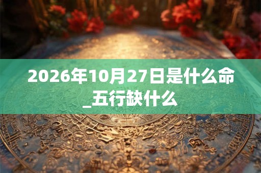2026年10月27日是什么命_五行缺什么
