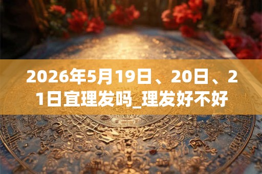 2026年5月19日、20日、21日宜理发吗_理发好不好