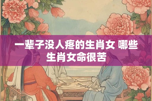 一辈子没人疼的生肖女 哪些生肖女命很苦