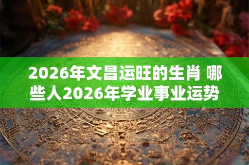 2026年文昌运旺的生肖 哪些人2026年学业事业运势旺盛