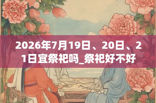 2026年7月19日、20日、21日宜祭祀吗_祭祀好不好