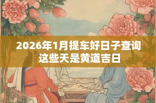 2026年1月提车好日子查询 这些天是黄道吉日