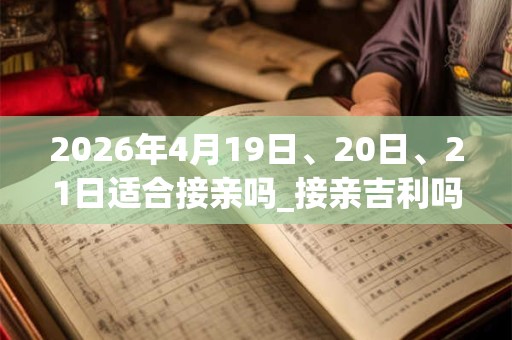 2026年4月19日、20日、21日适合接亲吗_接亲吉利吗