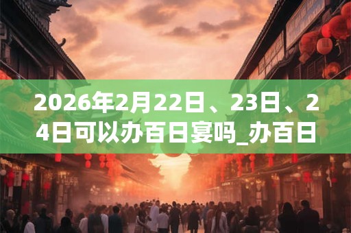 2026年2月22日、23日、24日可以办百日宴吗_办百日宴日子好吗