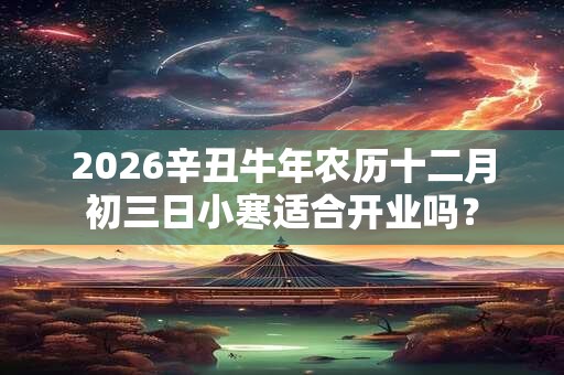 2026辛丑牛年农历十二月初三日小寒适合开业吗? 2026辛丑牛年农历十二月初三日小寒适合开业吗?