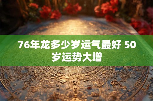 76年龙多少岁运气最好 50岁运势大增