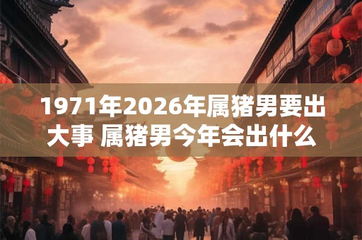 1971年2026年属猪男要出大事 属猪男今年会出什么大事