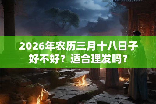 2026年农历三月十八日子好不好？适合理发吗？