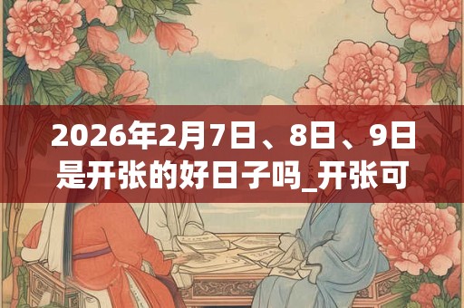 2026年2月7日、8日、9日是开张的好日子吗_开张可以吗 2026年2月7日、8日、9日是开张的好日子吗_开张可以吗