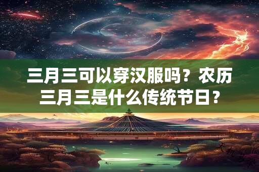 三月三可以穿汉服吗？农历三月三是什么传统节日？