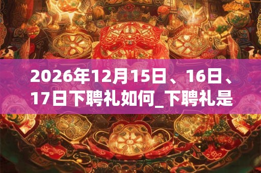 2026年12月15日、16日、17日下聘礼如何_下聘礼是吉日吗