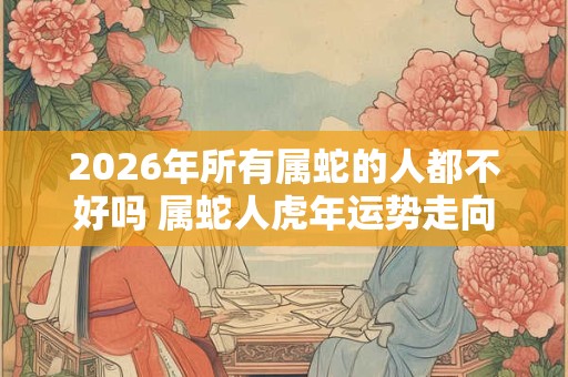 2026年所有属蛇的人都不好吗 属蛇人虎年运势走向