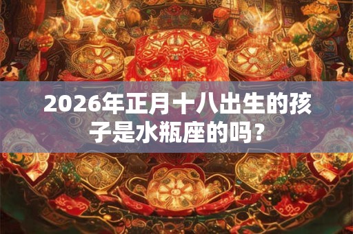 2026年正月十八出生的孩子是水瓶座的吗？