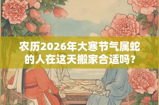 农历2026年大寒节气属蛇的人在这天搬家合适吗？
