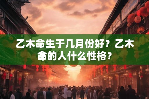 乙木命生于几月份好?乙木命的人什么性格? 乙木命生于几月份好?乙木命的人什么性格?