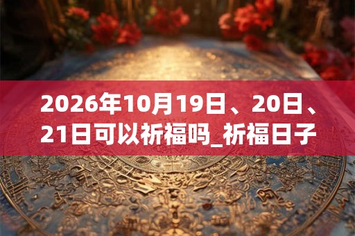 2026年10月19日、20日、21日可以祈福吗_祈福日子好吗